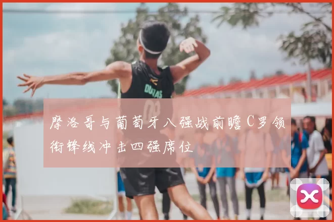 摩洛哥与葡萄牙八强战前瞻 C罗领衔锋线冲击四强席位