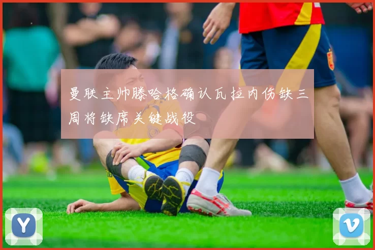 曼联主帅滕哈格确认瓦拉内伤缺三周将缺席关键战役
