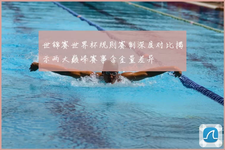 世锦赛世界杯规则赛制深度对比揭示两大巅峰赛事含金量差异