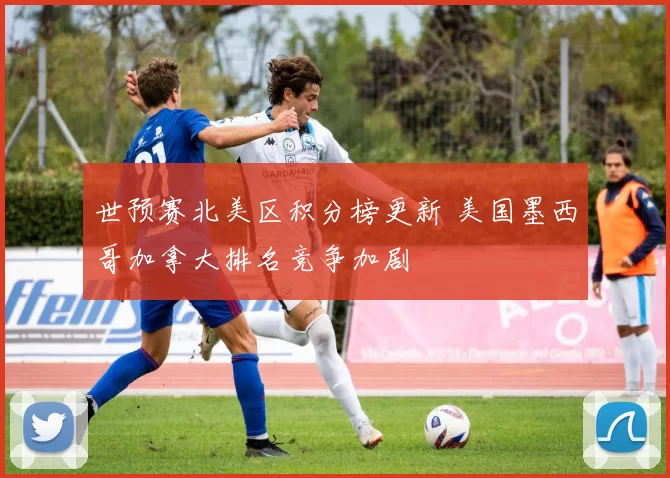 世预赛北美区积分榜更新 美国墨西哥加拿大排名竞争加剧