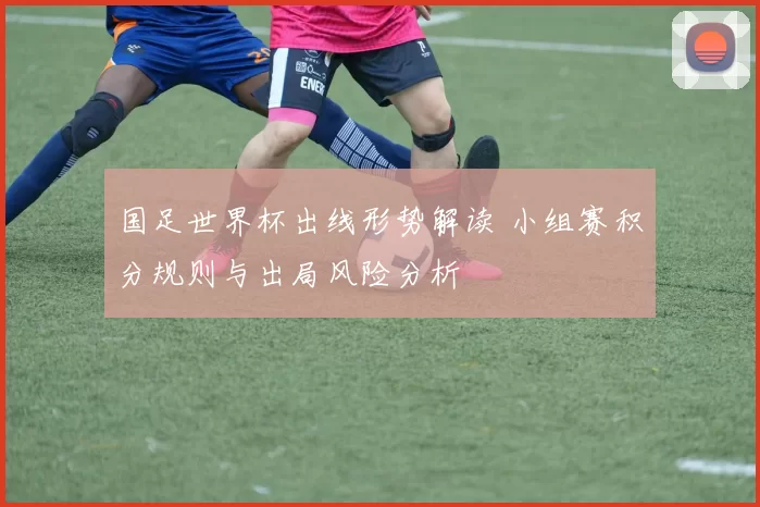 国足世界杯出线形势解读 小组赛积分规则与出局风险分析