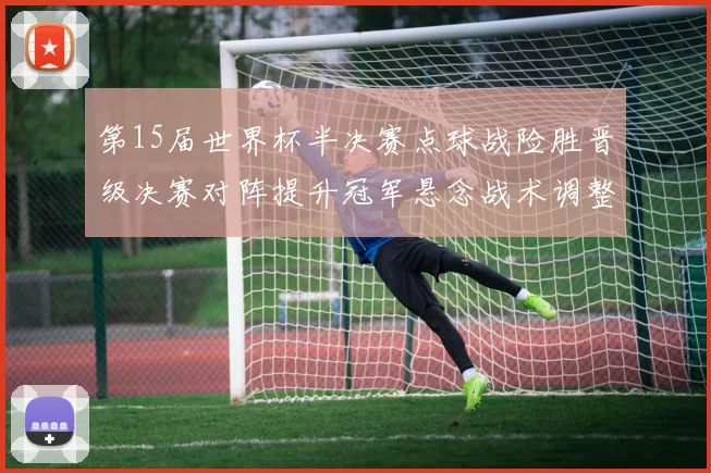 第15届世界杯半决赛点球战险胜晋级决赛对阵提升冠军悬念战术调整看点