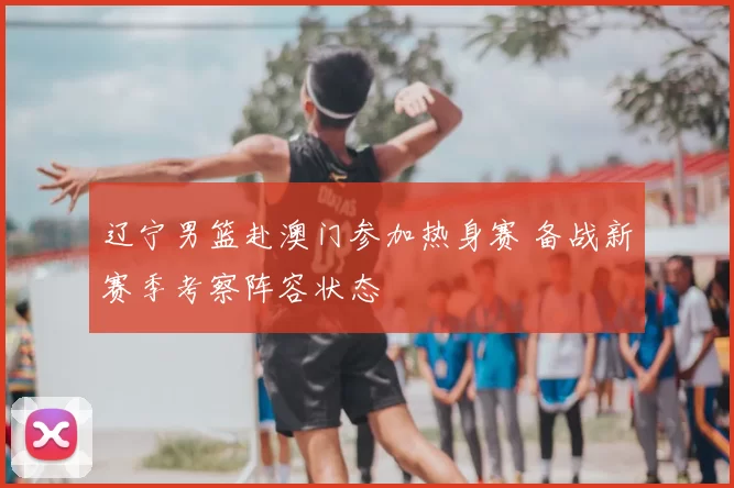 辽宁男篮赴澳门参加热身赛 备战新赛季考察阵容状态