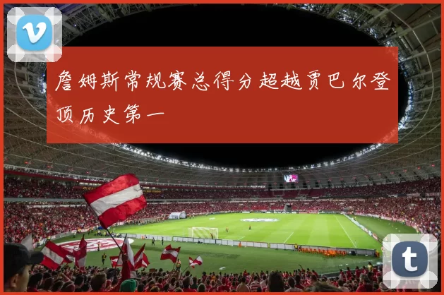 詹姆斯常规赛总得分超越贾巴尔登顶历史第一
