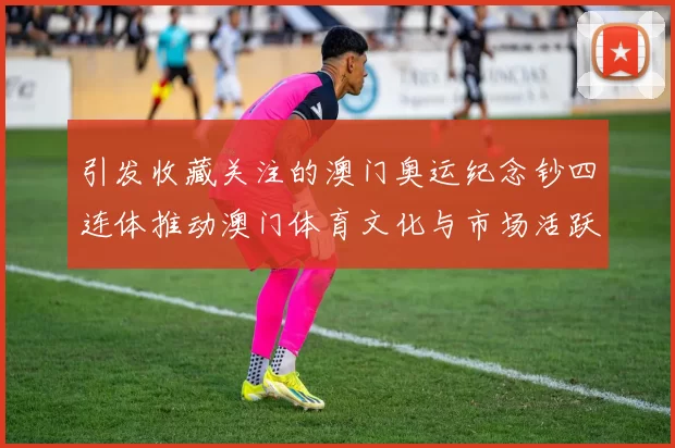 引发收藏关注的澳门奥运纪念钞四连体推动澳门体育文化与市场活跃