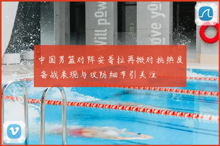 中国男篮对阵安哥拉再掀对抗热度 备战表现与攻防细节引关注