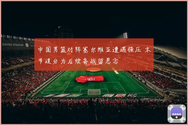 中国男篮对阵塞尔维亚遭遇强压 末节追分为后续备战留悬念