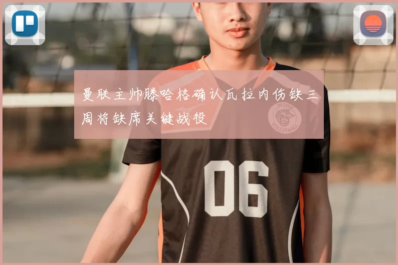 曼联主帅滕哈格确认瓦拉内伤缺三周将缺席关键战役