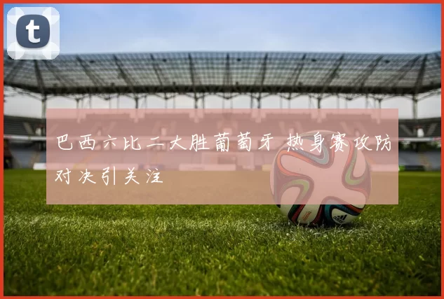 巴西六比二大胜葡萄牙 热身赛攻防对决引关注