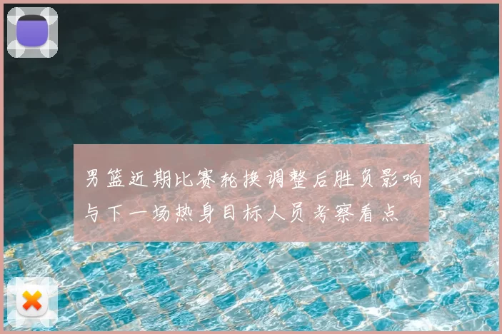男篮近期比赛轮换调整后胜负影响与下一场热身目标人员考察看点