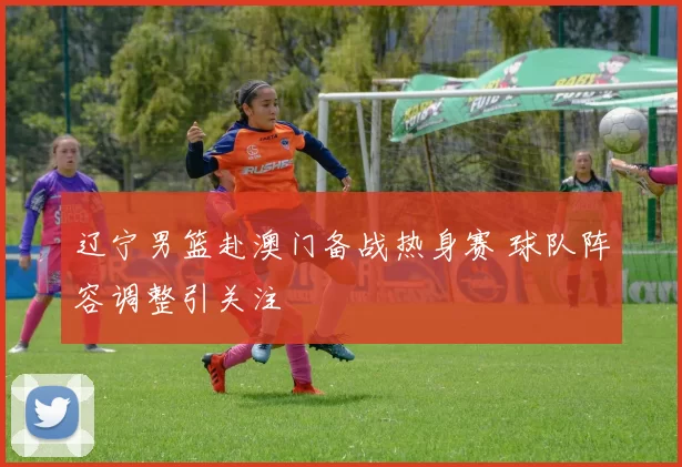 辽宁男篮赴澳门备战热身赛 球队阵容调整引关注