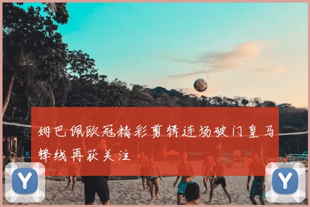 姆巴佩欧冠精彩剪辑连场破门皇马锋线再获关注