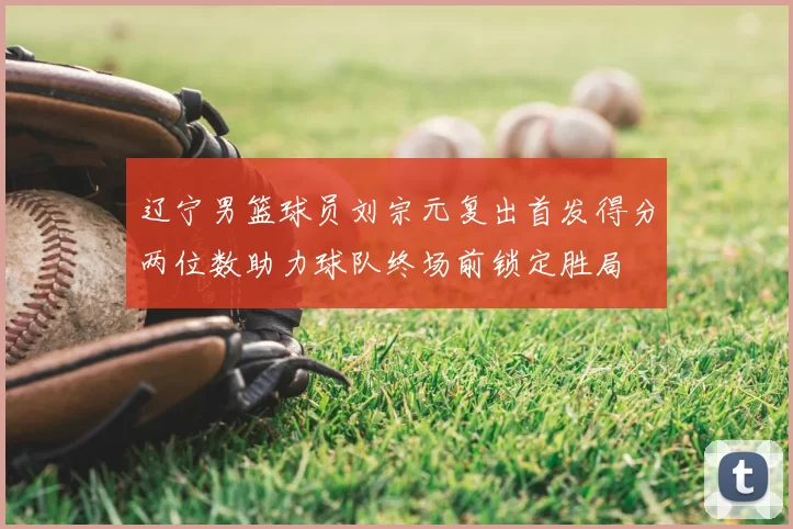辽宁男篮球员刘宗元复出首发得分两位数助力球队终场前锁定胜局