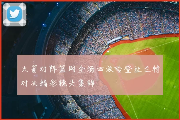 火箭对阵篮网全场回放哈登杜兰特对决精彩镜头集锦
