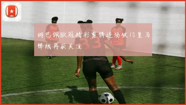 姆巴佩欧冠精彩剪辑连场破门皇马锋线再获关注