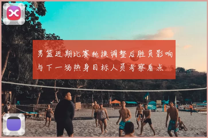 男篮近期比赛轮换调整后胜负影响与下一场热身目标人员考察看点