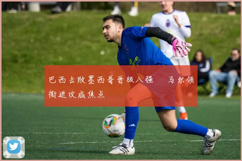巴西击败墨西哥晋级八强 內马尔领衔进攻成焦点