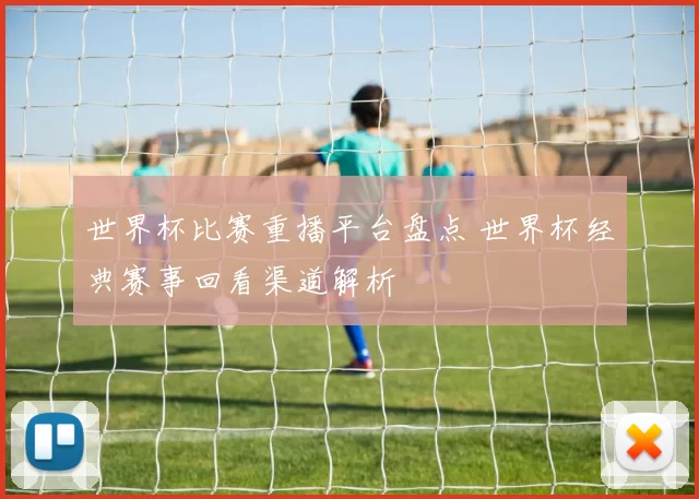 世界杯比赛重播平台盘点 世界杯经典赛事回看渠道解析