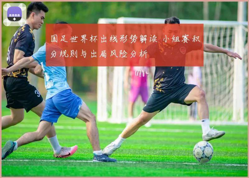 国足世界杯出线形势解读 小组赛积分规则与出局风险分析