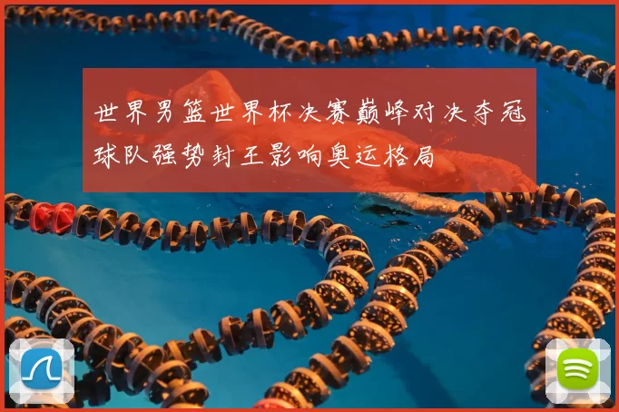 世界男篮世界杯决赛巅峰对决夺冠球队强势封王影响奥运格局