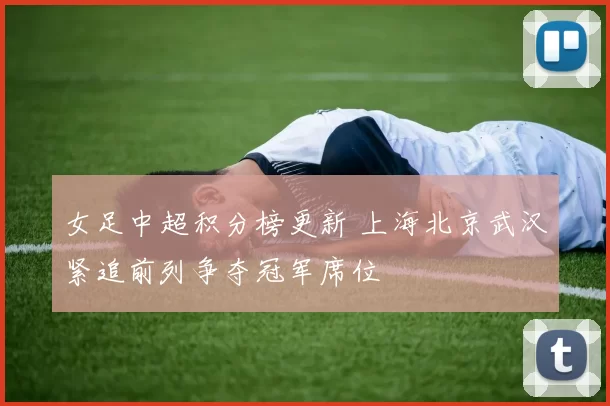 女足中超积分榜更新 上海北京武汉紧追前列争夺冠军席位