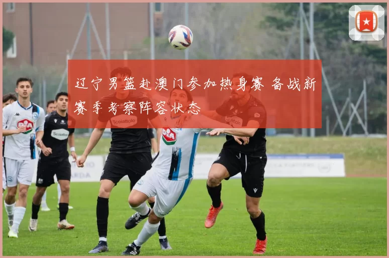 辽宁男篮赴澳门参加热身赛 备战新赛季考察阵容状态