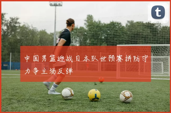 中国男篮迎战日本队世预赛拼防守力争主场反弹