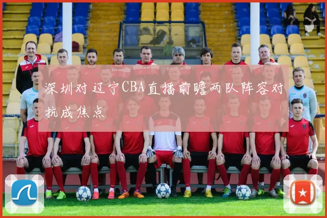 深圳对辽宁CBA直播前瞻两队阵容对抗成焦点
