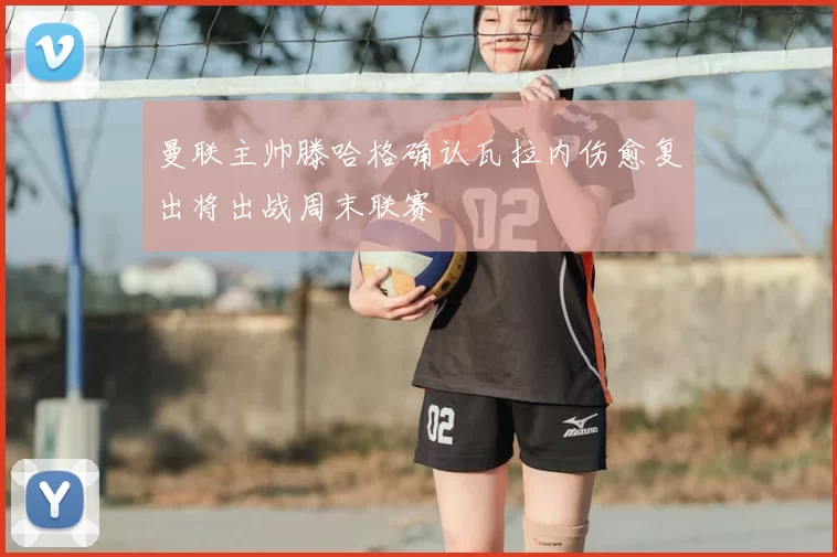 曼联主帅滕哈格确认瓦拉内伤愈复出将出战周末联赛