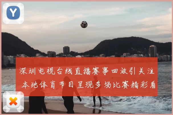 深圳电视台线直播赛事回放引关注 本地体育节目呈现多场比赛精彩看点