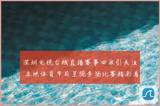 深圳电视台线直播赛事回放引关注 本地体育节目呈现多场比赛精彩看点
