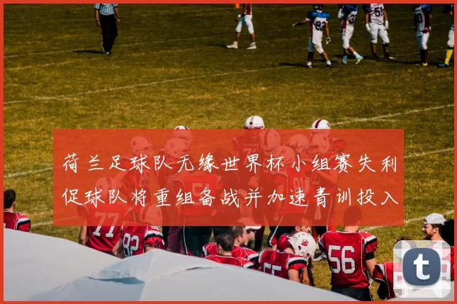 荷兰足球队无缘世界杯小组赛失利促球队将重组备战并加速青训投入