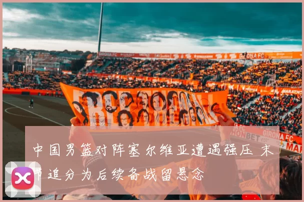 中国男篮对阵塞尔维亚遭遇强压 末节追分为后续备战留悬念