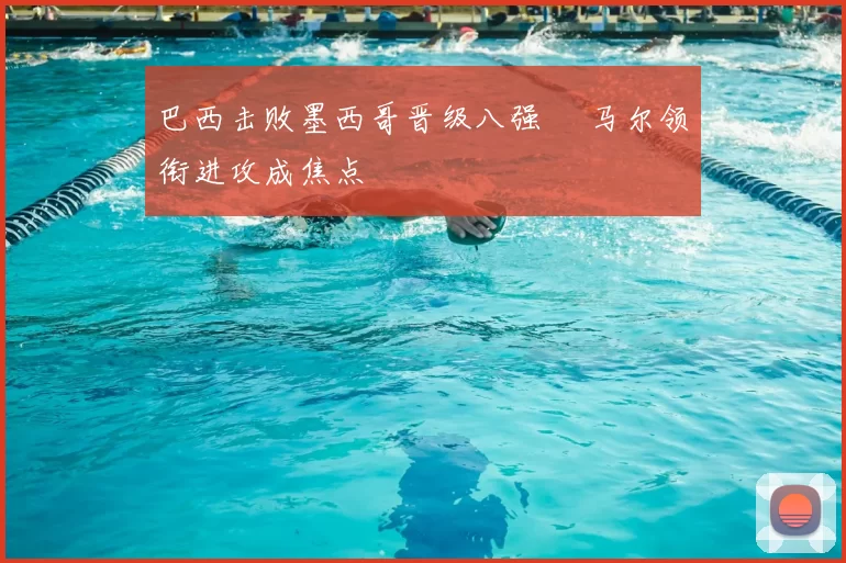 巴西击败墨西哥晋级八强 內马尔领衔进攻成焦点
