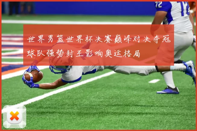 世界男篮世界杯决赛巅峰对决夺冠球队强势封王影响奥运格局