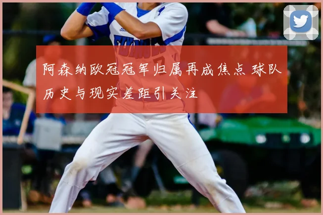 阿森纳欧冠冠军归属再成焦点 球队历史与现实差距引关注
