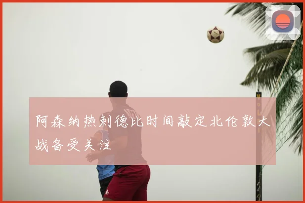 阿森纳热刺德比时间敲定北伦敦大战备受关注