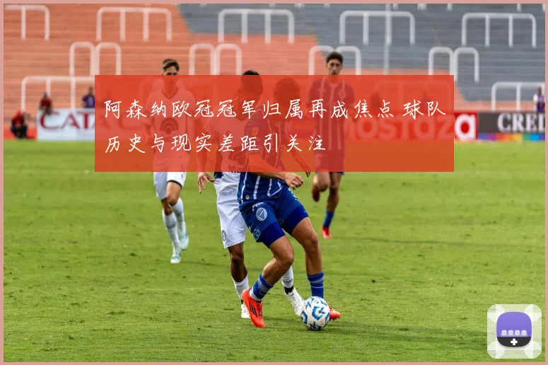 阿森纳欧冠冠军归属再成焦点 球队历史与现实差距引关注