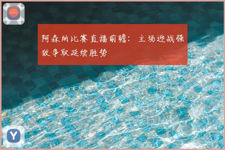 阿森纳比赛直播前瞻：主场迎战强敌争取延续胜势