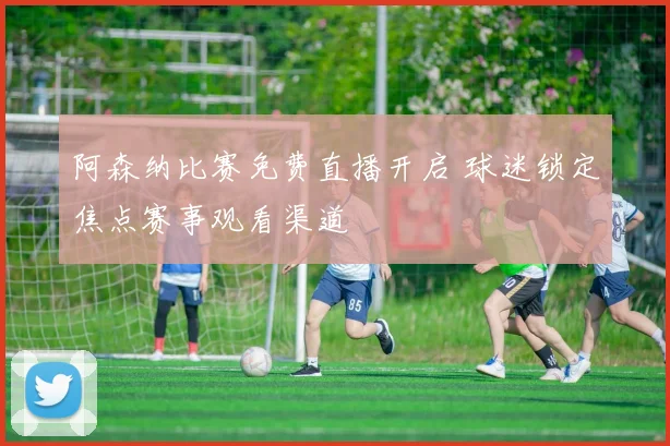 阿森纳比赛免费直播开启 球迷锁定焦点赛事观看渠道