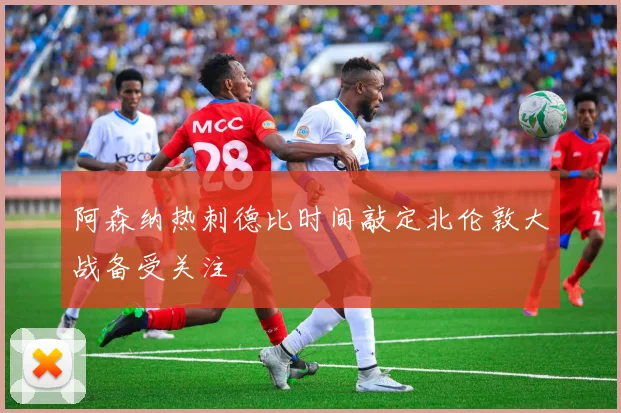 阿森纳热刺德比时间敲定北伦敦大战备受关注