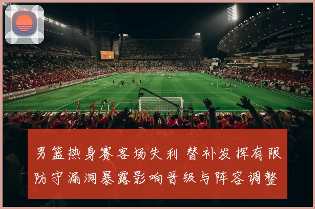 男篮热身赛客场失利 替补发挥有限防守漏洞暴露影响晋级与阵容调整
