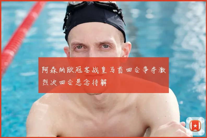 阿森纳欧冠客战皇马首回合争夺激烈次回合悬念待解