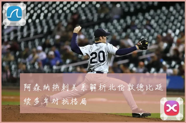 阿森纳热刺关系解析北伦敦德比延续多年对抗格局