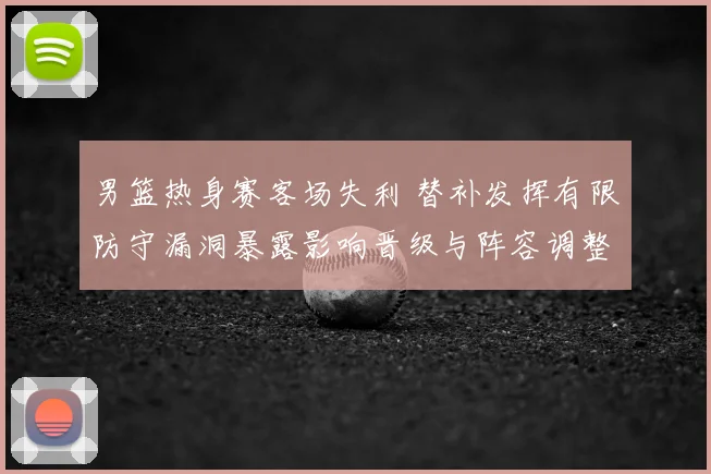 男篮热身赛客场失利 替补发挥有限防守漏洞暴露影响晋级与阵容调整