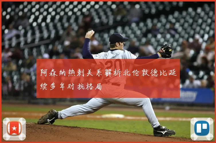 阿森纳热刺关系解析北伦敦德比延续多年对抗格局